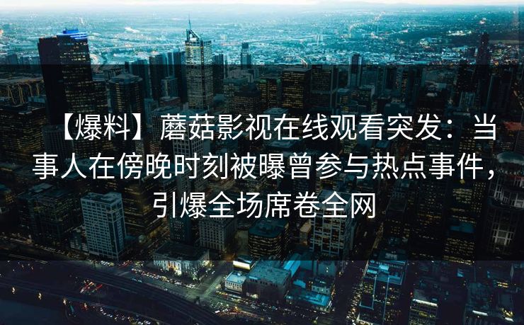 【爆料】蘑菇影视在线观看突发：当事人在傍晚时刻被曝曾参与热点事件，引爆全场席卷全网