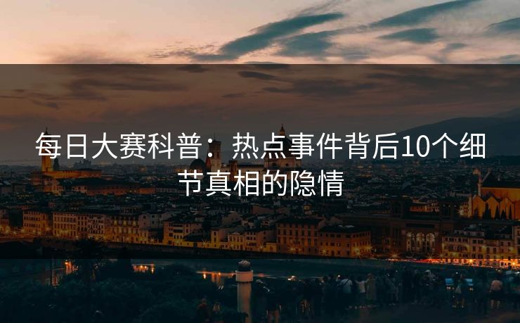 每日大赛科普：热点事件背后10个细节真相的隐情