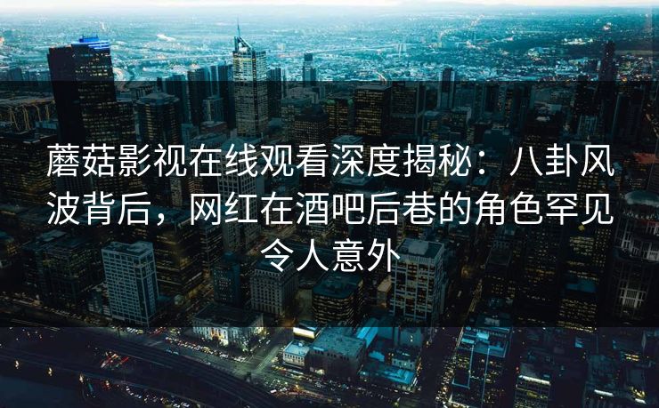 蘑菇影视在线观看深度揭秘：八卦风波背后，网红在酒吧后巷的角色罕见令人意外