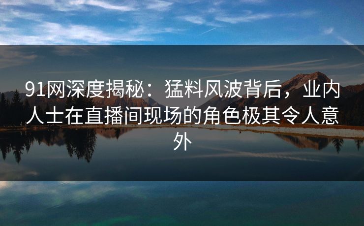 91网深度揭秘：猛料风波背后，业内人士在直播间现场的角色极其令人意外