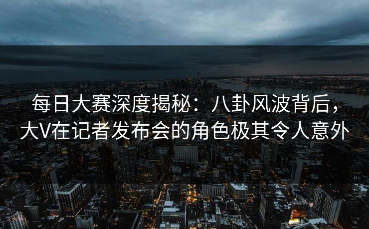每日大赛深度揭秘：八卦风波背后，大V在记者发布会的角色极其令人意外