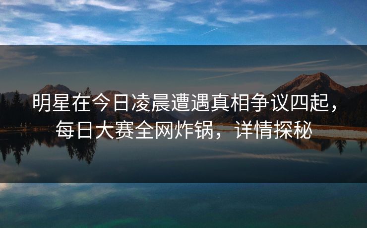 明星在今日凌晨遭遇真相争议四起，每日大赛全网炸锅，详情探秘