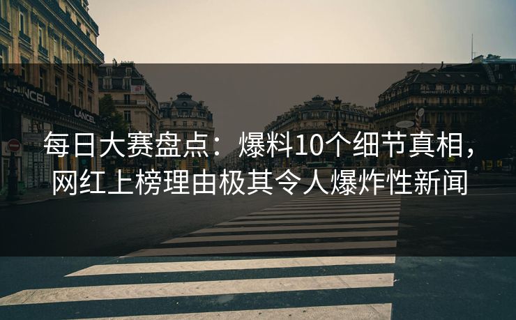 每日大赛盘点：爆料10个细节真相，网红上榜理由极其令人爆炸性新闻