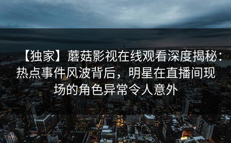 【独家】蘑菇影视在线观看深度揭秘：热点事件风波背后，明星在直播间现场的角色异常令人意外