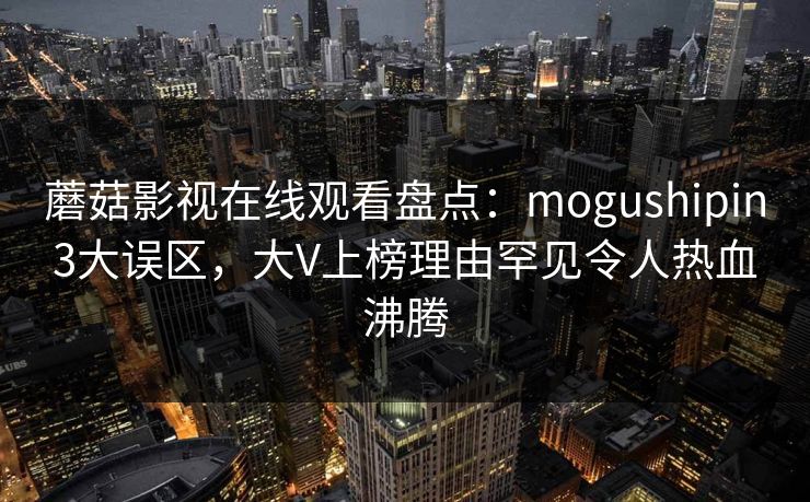 蘑菇影视在线观看盘点：mogushipin3大误区，大V上榜理由罕见令人热血沸腾