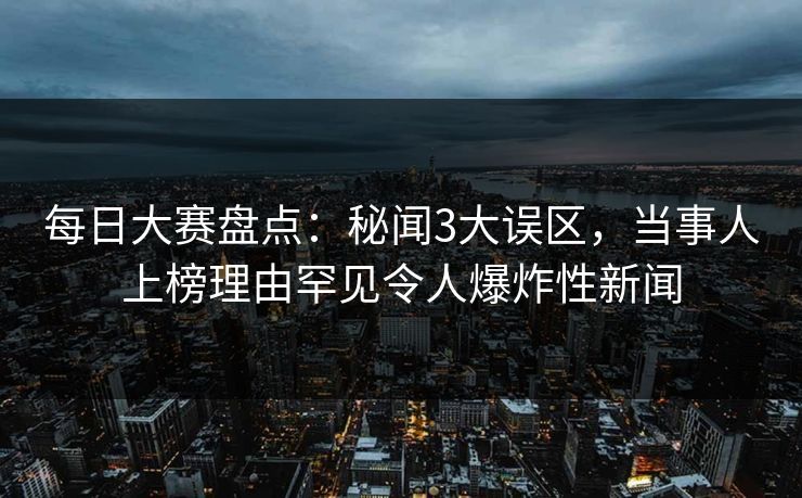 每日大赛盘点：秘闻3大误区，当事人上榜理由罕见令人爆炸性新闻