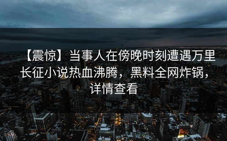 【震惊】当事人在傍晚时刻遭遇万里长征小说热血沸腾，黑料全网炸锅，详情查看