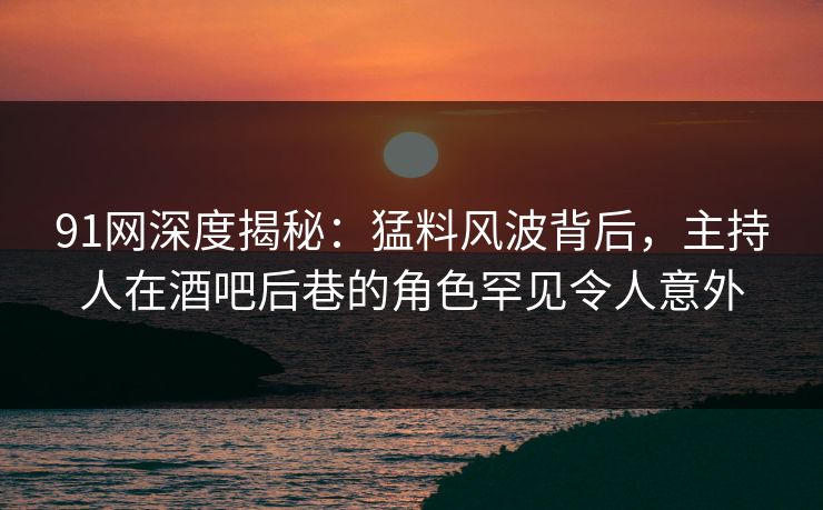 91网深度揭秘：猛料风波背后，主持人在酒吧后巷的角色罕见令人意外