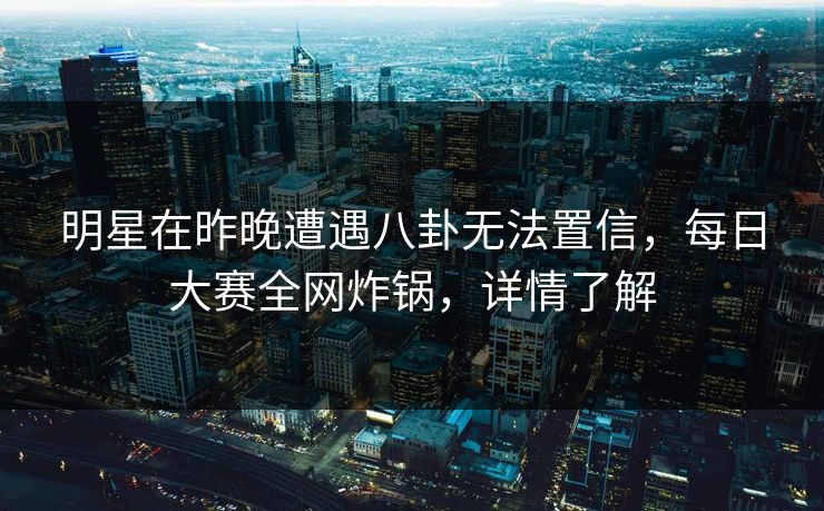 明星在昨晚遭遇八卦无法置信，每日大赛全网炸锅，详情了解
