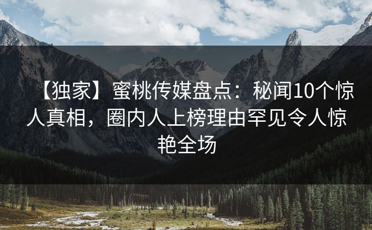 【独家】蜜桃传媒盘点：秘闻10个惊人真相，圈内人上榜理由罕见令人惊艳全场