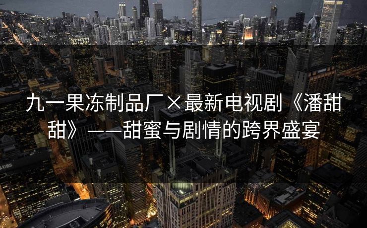 九一果冻制品厂×最新电视剧《潘甜甜》——甜蜜与剧情的跨界盛宴