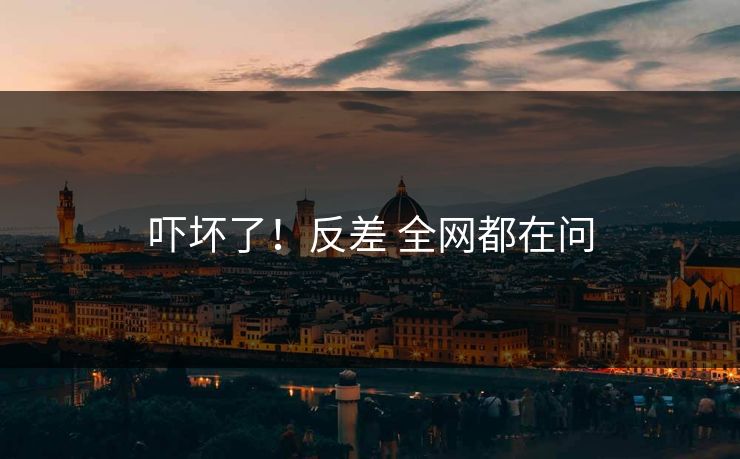 吓坏了！反差 全网都在问