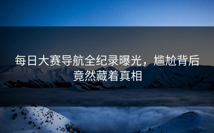 每日大赛导航全纪录曝光，尴尬背后竟然藏着真相