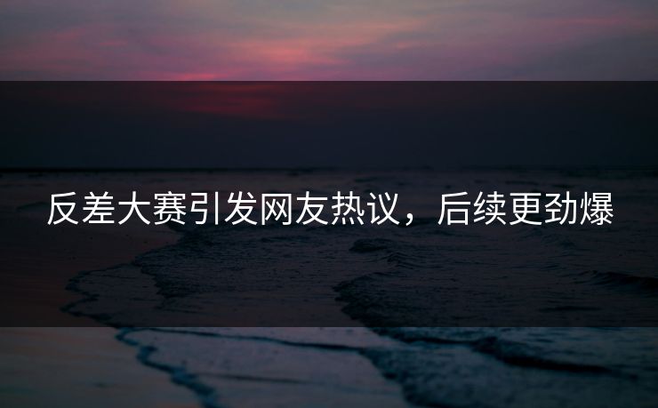 反差大赛引发网友热议，后续更劲爆