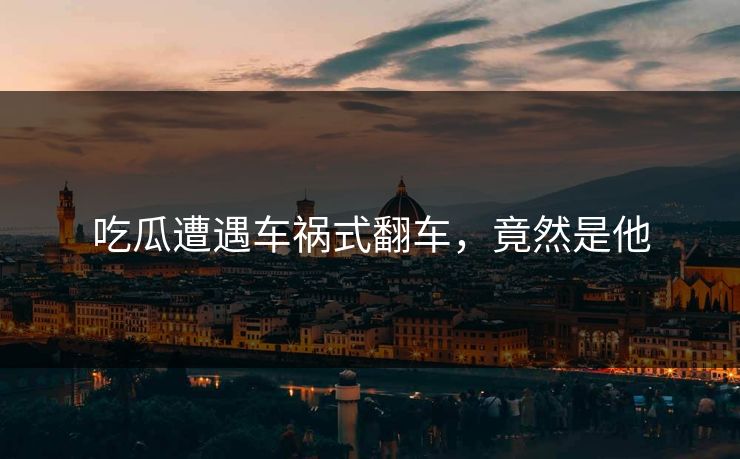 吃瓜遭遇车祸式翻车，竟然是他