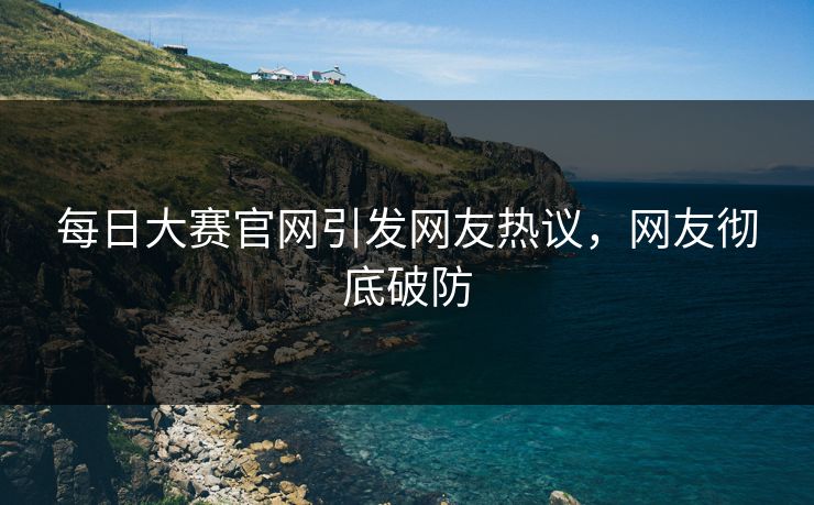 每日大赛官网引发网友热议，网友彻底破防