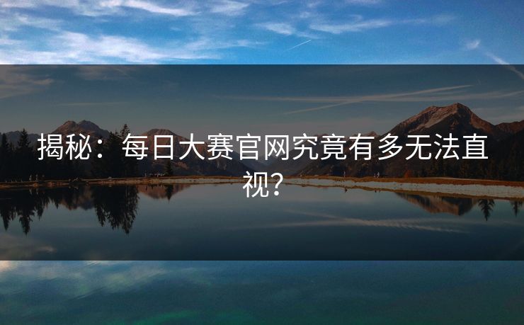 揭秘：每日大赛官网究竟有多无法直视？