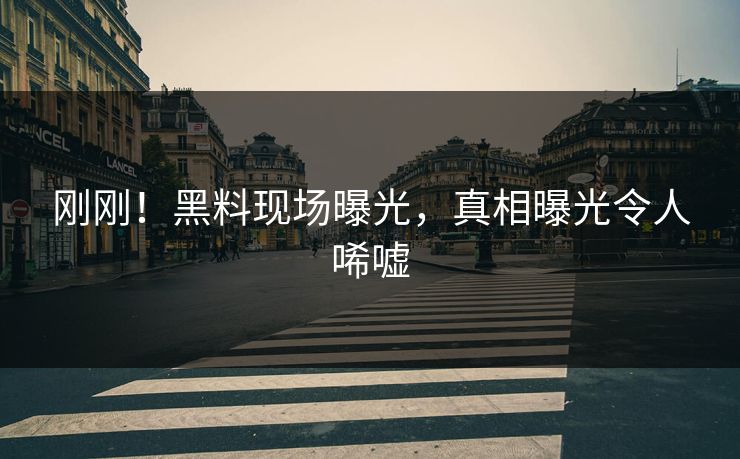 刚刚！黑料现场曝光，真相曝光令人唏嘘