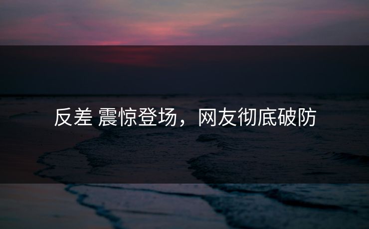 反差 震惊登场，网友彻底破防
