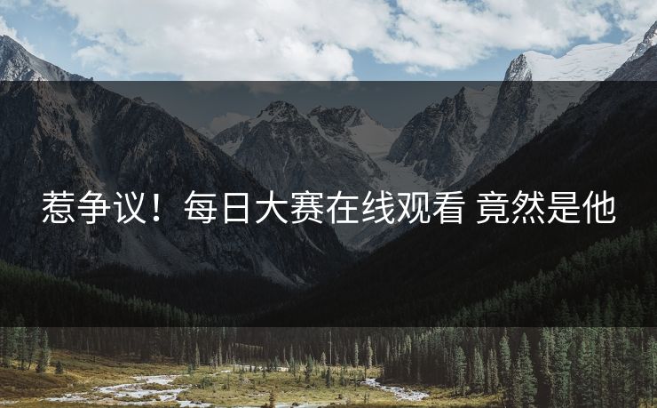 惹争议！每日大赛在线观看 竟然是他