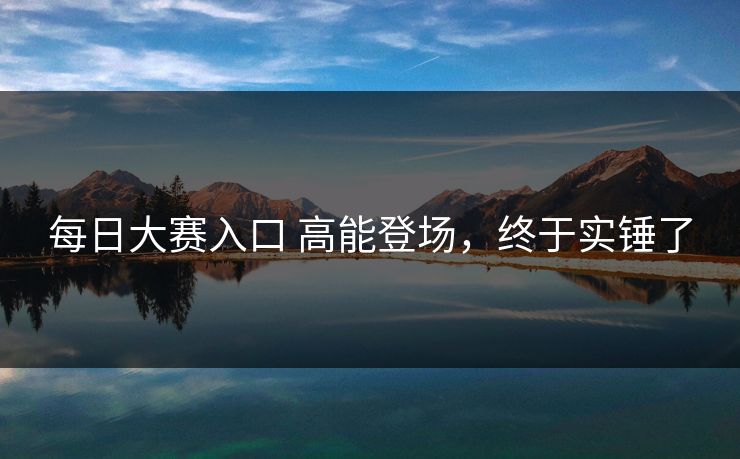 每日大赛入口 高能登场，终于实锤了