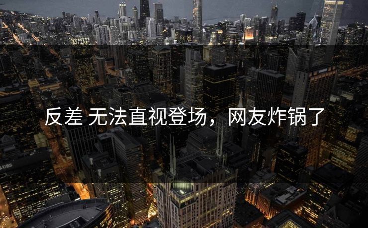 反差 无法直视登场，网友炸锅了