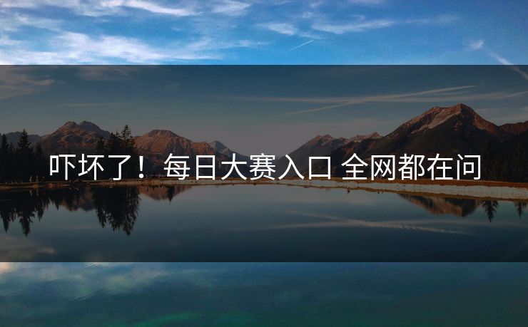 吓坏了！每日大赛入口 全网都在问