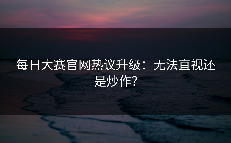 每日大赛官网热议升级：无法直视还是炒作？
