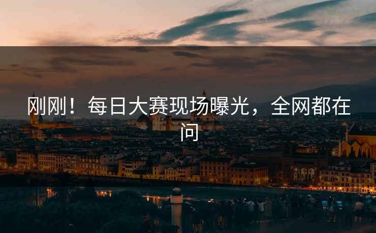 刚刚！每日大赛现场曝光，全网都在问