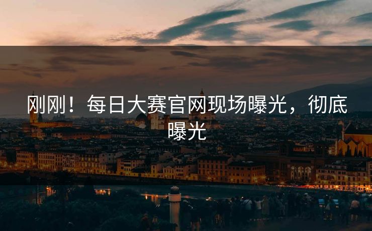 刚刚！每日大赛官网现场曝光，彻底曝光