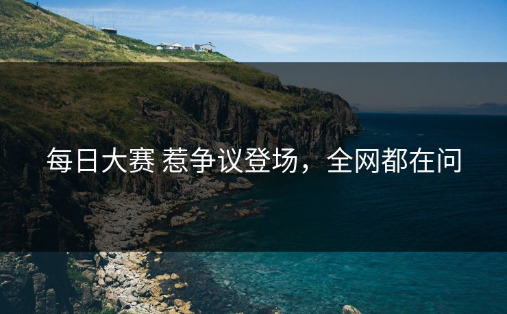每日大赛 惹争议登场，全网都在问