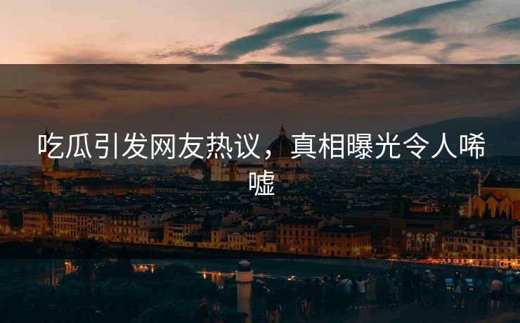 吃瓜引发网友热议，真相曝光令人唏嘘