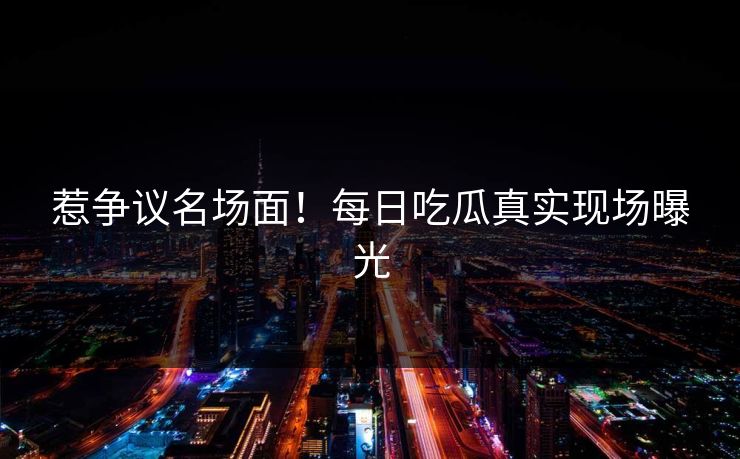 惹争议名场面！每日吃瓜真实现场曝光