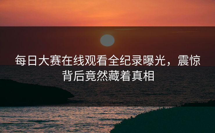 每日大赛在线观看全纪录曝光，震惊背后竟然藏着真相