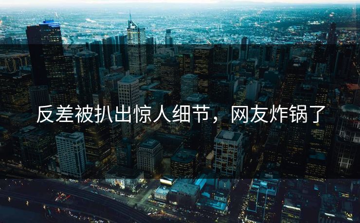 反差被扒出惊人细节，网友炸锅了