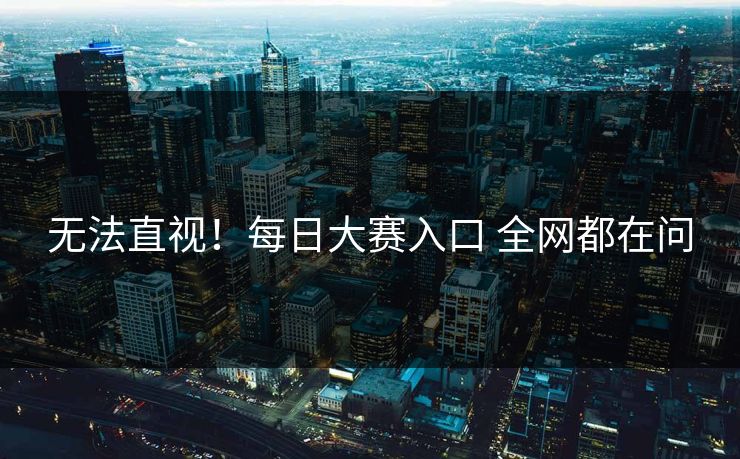 无法直视！每日大赛入口 全网都在问