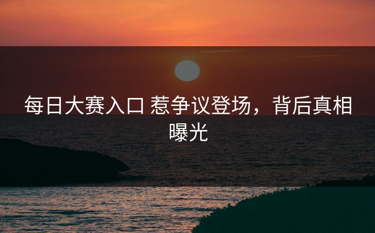 每日大赛入口 惹争议登场，背后真相曝光
