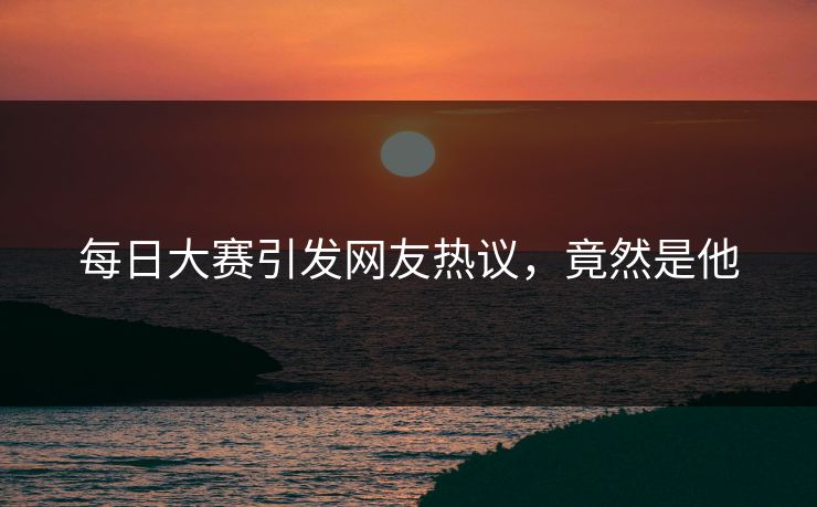 每日大赛引发网友热议，竟然是他