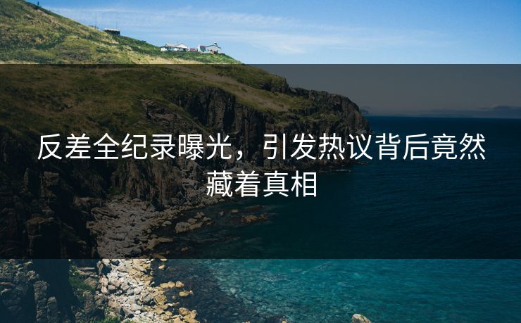 反差全纪录曝光，引发热议背后竟然藏着真相