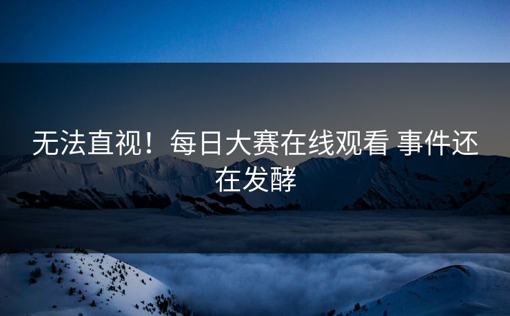 无法直视！每日大赛在线观看 事件还在发酵