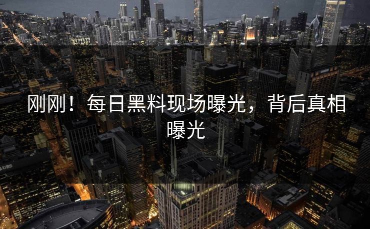刚刚！每日黑料现场曝光，背后真相曝光