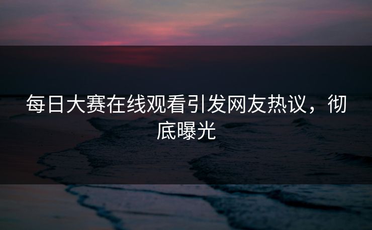 每日大赛在线观看引发网友热议，彻底曝光