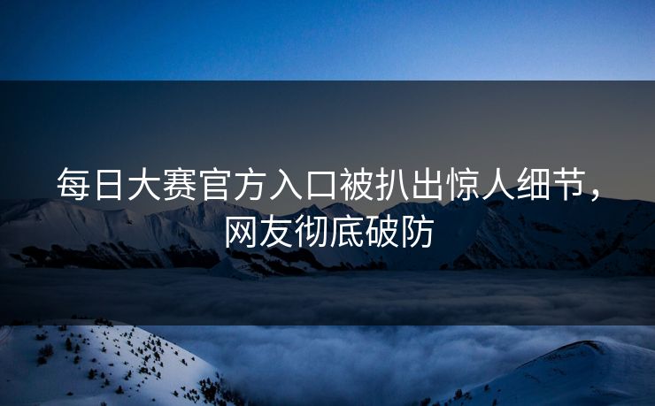 每日大赛官方入口被扒出惊人细节，网友彻底破防