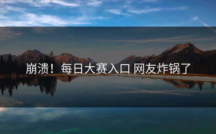 崩溃！每日大赛入口 网友炸锅了