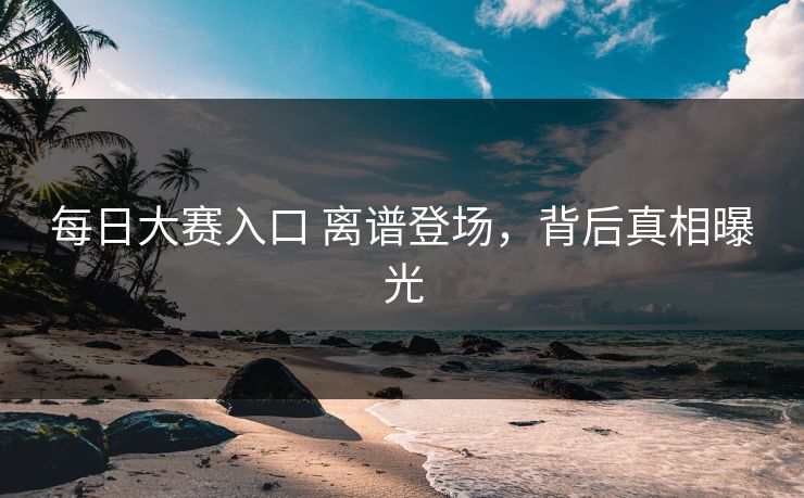 每日大赛入口 离谱登场，背后真相曝光