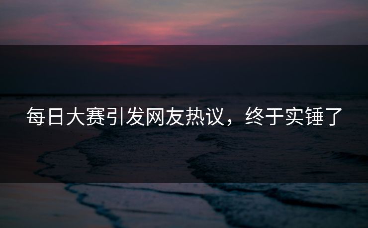 每日大赛引发网友热议，终于实锤了