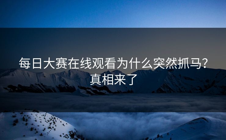每日大赛在线观看为什么突然抓马？真相来了