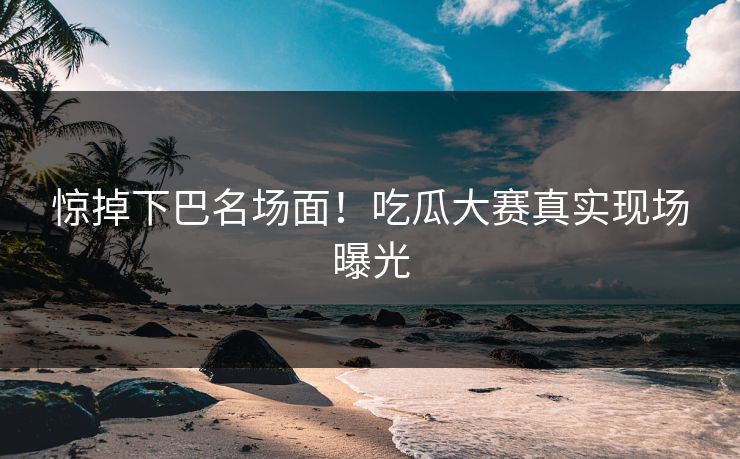 惊掉下巴名场面！吃瓜大赛真实现场曝光
