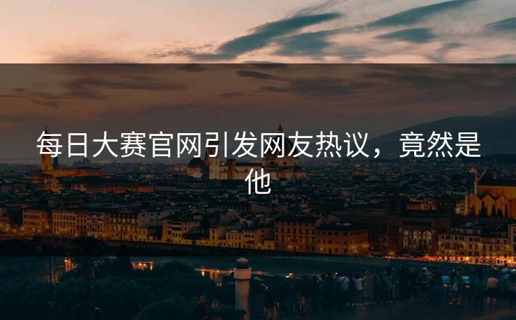 每日大赛官网引发网友热议，竟然是他