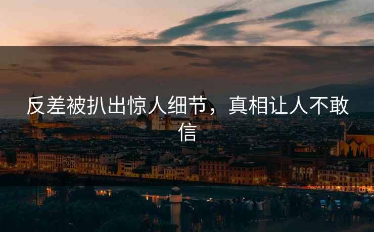 反差被扒出惊人细节，真相让人不敢信